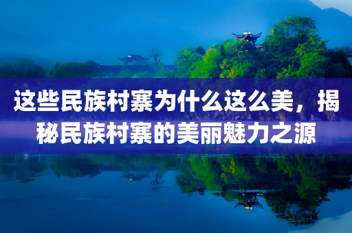 这些民族村寨为什么这么美，揭秘民族村寨的美丽魅力之源