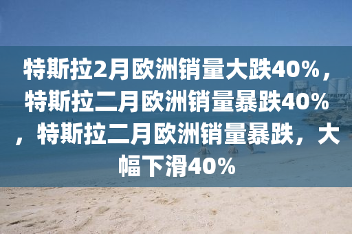 特斯拉2月欧洲销量大跌40%，特斯拉二月欧洲销量暴跌40%，特斯拉二月欧洲销量暴跌，大幅下滑40%