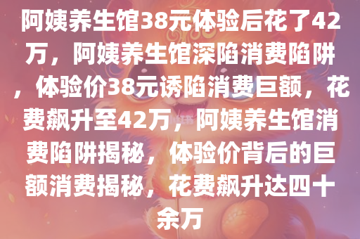 阿姨养生馆38元体验后花了42万，阿姨养生馆深陷消费陷阱，体验价38元诱陷消费巨额，花费飙升至42万，阿姨养生馆消费陷阱揭秘，体验价背后的巨额消费揭秘，花费飙升达四十余万