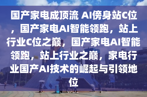 国产家电成顶流 AI傍身站C位，国产家电AI智能领跑，站上行业C位之巅，国产家电AI智能领跑，站上行业之巅，家电行业国产AI技术的崛起与引领地位