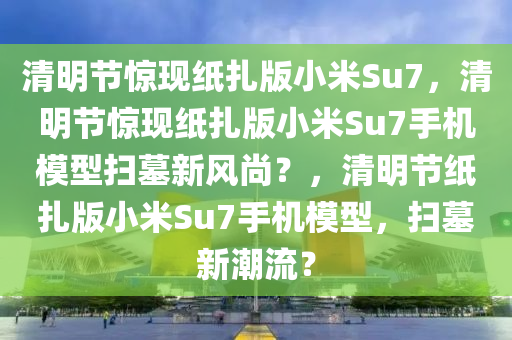 清明节惊现纸扎版小米Su7，清明节惊现纸扎版小米Su7手机模型扫墓新风尚？，清明节纸扎版小米Su7手机模型，扫墓新潮流？