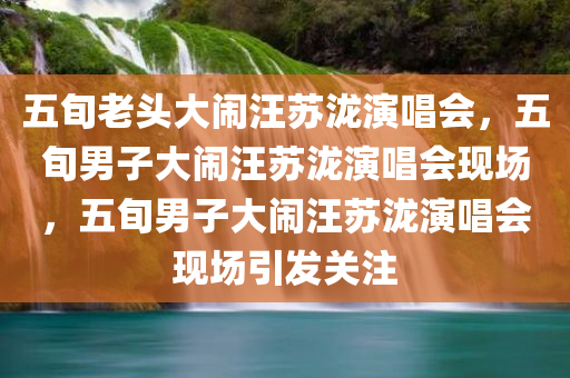 五旬老头大闹汪苏泷演唱会，五旬男子大闹汪苏泷演唱会现场，五旬男子大闹汪苏泷演唱会现场引发关注