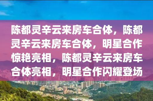 陈都灵辛云来房车合体，陈都灵辛云来房车合体，明星合作惊艳亮相，陈都灵辛云来房车合体亮相，明星合作闪耀登场