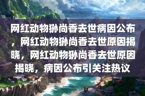 网红动物狲尚香去世病因公布，网红动物狲尚香去世原因揭晓，网红动物狲尚香去世原因揭晓，病因公布引关注热议