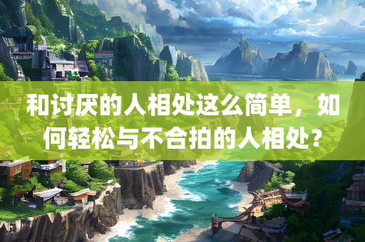 和讨厌的人相处这么简单，如何轻松与不合拍的人相处？