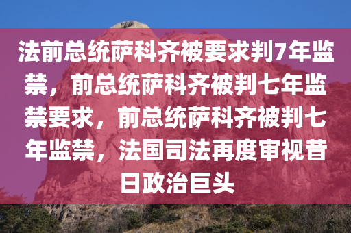 法前总统萨科齐被要求判7年监禁，前总统萨科齐被判七年监禁要求，前总统萨科齐被判七年监禁，法国司法再度审视昔日政治巨头