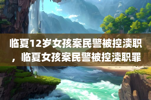 临夏12岁女孩案民警被控渎职，临夏女孩案民警被控渎职罪