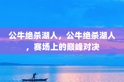 公牛绝杀湖人，公牛绝杀湖人，赛场上的巅峰对决