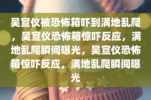 吴宣仪被恐怖箱吓到满地乱爬，吴宣仪恐怖箱惊吓反应，满地乱爬瞬间曝光，吴宣仪恐怖箱惊吓反应，满地乱爬瞬间曝光