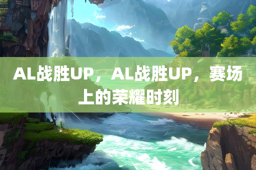 AL战胜UP，AL战胜UP，赛场上的荣耀时刻