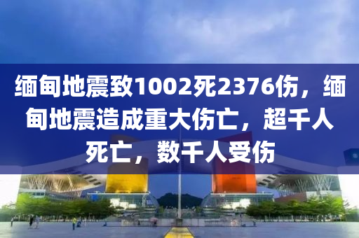 缅甸地震致1002死2376伤，缅甸地震造成重大伤亡，超千人死亡，数千人受伤，缅甸地震造成重大伤亡，超千人死亡，数千人受伤