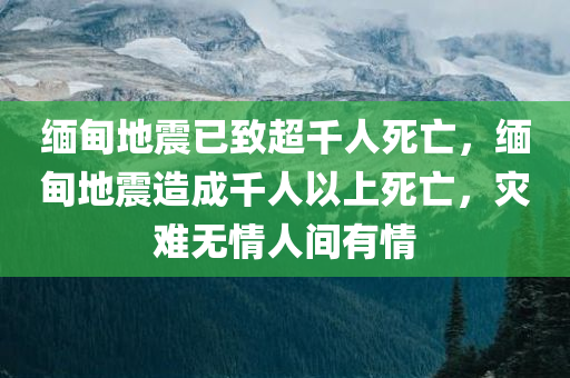 缅甸地震已致超千人死亡，缅甸地震造成千人以上死亡，灾难无情人间有情