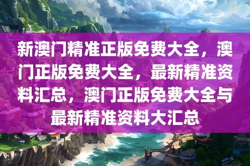 新澳门精准正版免费大全，澳门正版今晚必出三肖2025_2025新澳门精准免费提供·精确判断免费大全，最新精准资料汇总，澳门正版免费大全与最新精准资料大汇总