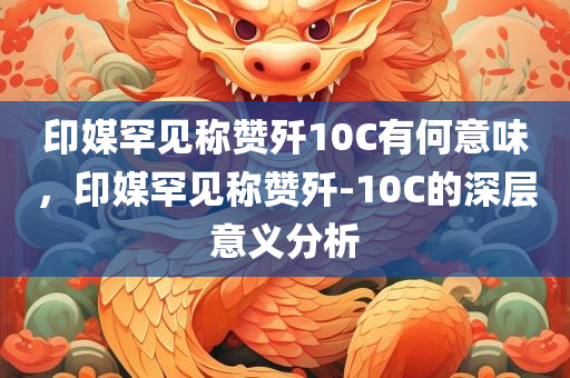 印媒罕见称赞歼10C有何意味，印媒罕见称赞歼-10C的深层意义分析