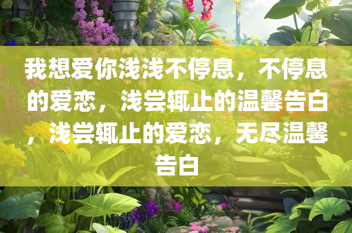 我想爱你浅浅不停息，不停息的爱恋，浅尝辄止的温馨告白，浅尝辄止的爱恋，无尽温馨告白