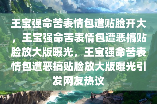 王宝强命苦表情包遭贴脸开大，王宝强命苦表情包遭恶搞贴脸放大版曝光，王宝强命苦表情包遭恶搞贴脸放大版曝光引发网友热议