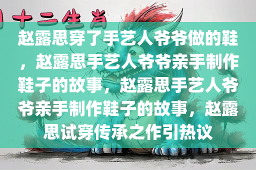赵露思穿了手艺人爷爷做的鞋，赵露思手艺人爷爷亲手制作鞋子的故事，赵露思手艺人爷爷亲手制作鞋子的故事，赵露思试穿传承之作引热议