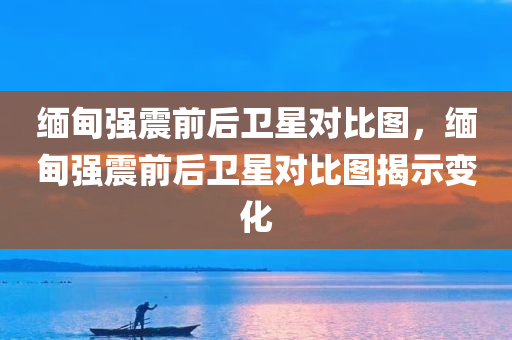 缅甸强震前后卫星对比图，缅甸强震前后卫星对比图揭示变化，缅甸强震前后卫星对比图，揭示地震前后的显著变化