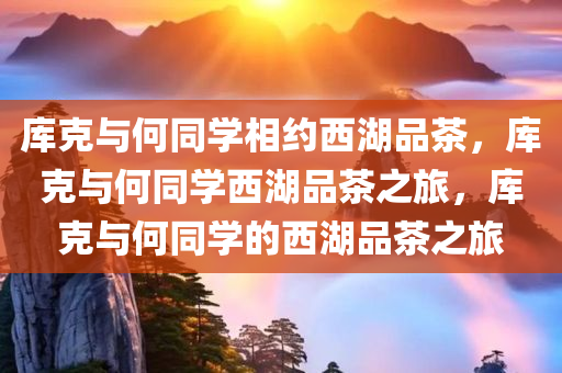 库克与何同学相约西湖品茶，库克与何同学西湖品茶之旅，库克与何同学的西湖品茶之旅