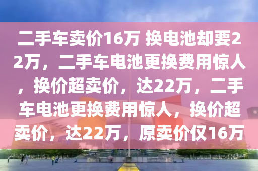 二手车卖价16万 换电池却要22万，二手车电池更换费用惊人，换价超卖价，达22万，二手车电池更换费用惊人，换价超卖价，达22万，原卖价仅16万