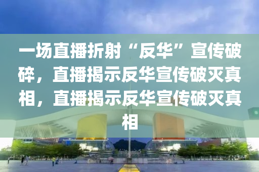 一场直播折射“反华”宣传破碎，直播揭示反华宣传破灭真相，直播揭示反华宣传破灭真相