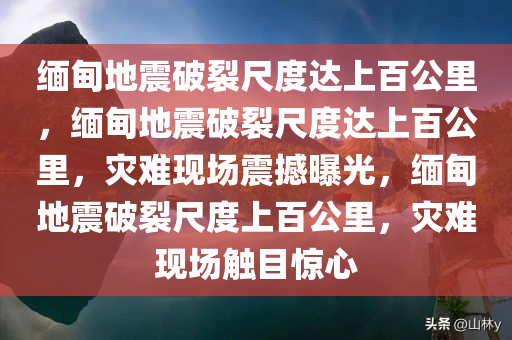 缅甸地震破裂尺度达上百公里，缅甸地震破裂尺度达上百公里，灾难现场震撼曝光，缅甸地震破裂尺度上百公里，灾难现场触目惊心