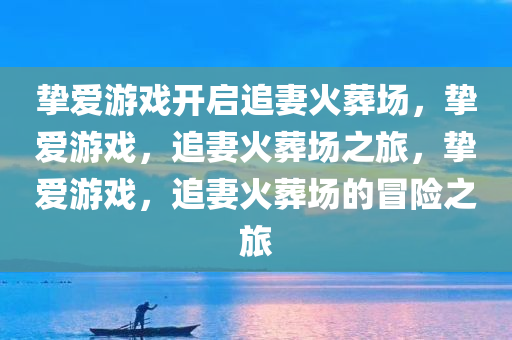 挚爱游戏开启追妻火葬场，挚爱游戏，追妻火葬场之旅，挚爱游戏，追妻火葬场的冒险之旅