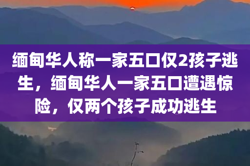 缅甸华人称一家五口仅2孩子逃生，缅甸华人一家五口遭遇惊险，仅两个孩子成功逃生，缅甸华人一家五口遇险，仅两孩子奇迹逃生