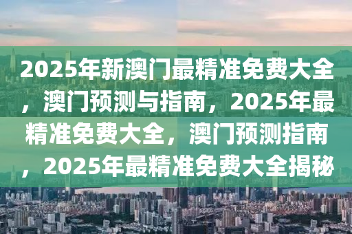 2025年新澳门最精准免费大全，澳门预测与指南，2025年最精准免费大全，澳门预测指南，2025年最精准免费大全揭秘
