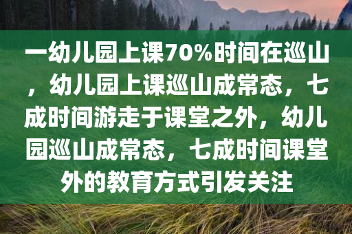一幼儿园上课70%时间在巡山，幼儿园上课巡山成常态，七成时间游走于课堂之外，幼儿园巡山成常态，七成时间课堂外的教育方式引发关注