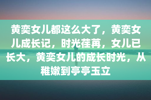 黄奕女儿都这么大了，黄奕女儿成长记，时光荏苒，女儿已长大，黄奕女儿的成长时光，从稚嫩到亭亭玉立