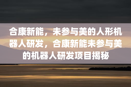 合康新能，未参与美的人形机器人研发，合康新能未参与美的机器人研发项目揭秘