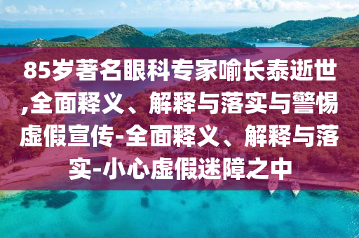 85歲著(zhù)名眼科專(zhuān)家喻長(cháng)泰逝世,全面釋義、解釋與落實(shí)與警惕虛假宣傳-全面釋義、解釋與落實(shí)-小心虛假迷障之中