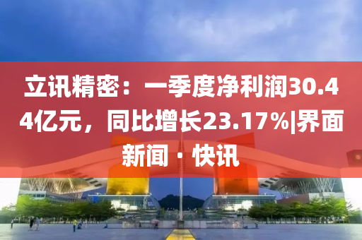 立訊精密：一季度凈利潤30.44億元，同比增長23.17%|界面新聞 · 快訊
