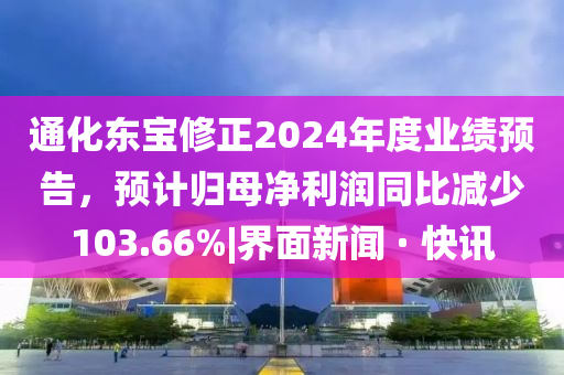 通化東寶修正2024年度業(yè)績(jī)預(yù)告,預(yù)計(jì)歸母凈利潤(rùn)同比減少103.66%|界面新聞 · 快訊