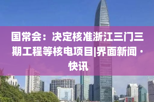 國(guó)常會(huì)：決定核準(zhǔn)浙江三門(mén)三期工程等核電項(xiàng)目|界面新聞 · 快訊