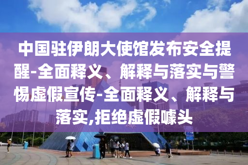 中國駐伊朗大使館發(fā)布安全提醒-全面釋義、解釋與落實(shí)與警惕虛假宣傳-全面釋義、解釋與落實(shí),拒絕虛假噱頭