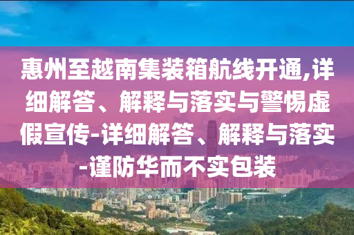 惠州至越南集裝箱航線開通,詳細(xì)解答、解釋與落實與警惕虛假宣傳-詳細(xì)解答、解釋與落實-謹(jǐn)防華而不實包裝