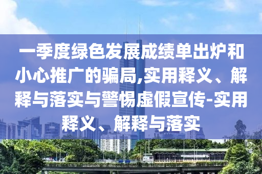一季度綠色發(fā)展成績單出爐和小心推廣的騙局,實用釋義、解釋與落實與警惕虛假宣傳-實用釋義、解釋與落實