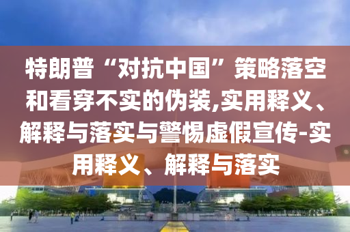 特朗普“對抗中國”策略落空和看穿不實的偽裝,實用釋義、解釋與落實與警惕虛假宣傳-實用釋義、解釋與落實