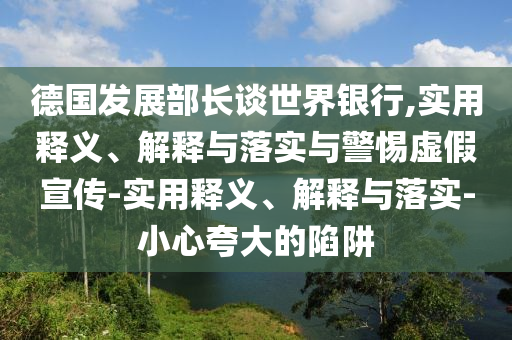 德國發(fā)展部長談世界銀行,實用釋義、解釋與落實與警惕虛假宣傳-實用釋義、解釋與落實-小心夸大的陷阱