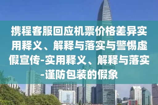 攜程客服回應機票價格差異實用釋義、解釋與落實與警惕虛假宣傳-實用釋義、解釋與落實-謹防包裝的假象