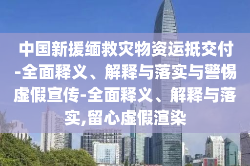 中國新援緬救災物資運抵交付-全面釋義、解釋與落實與警惕虛假宣傳-全面釋義、解釋與落實,留心虛假渲染