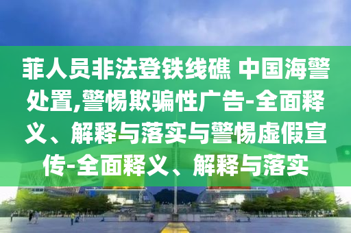 菲人員非法登鐵線礁 中國(guó)海警處置,警惕欺騙性廣告-全面釋義、解釋與落實(shí)與警惕虛假宣傳-全面釋義、解釋與落實(shí)