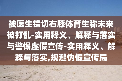 被醫(yī)生錯(cuò)切右膝體育生稱未來(lái)被打亂-實(shí)用釋義、解釋與落實(shí)與警惕虛假宣傳-實(shí)用釋義、解釋與落實(shí),規(guī)避偽假宣傳局