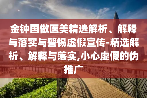 金鐘國做醫(yī)美精選解析、解釋與落實(shí)與警惕虛假宣傳-精選解析、解釋與落實(shí),小心虛假的偽推廣