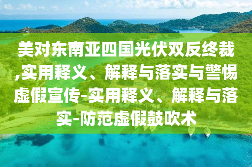 美對東南亞四國光伏雙反終裁,實用釋義、解釋與落實與警惕虛假宣傳-實用釋義、解釋與落實-防范虛假鼓吹術(shù)