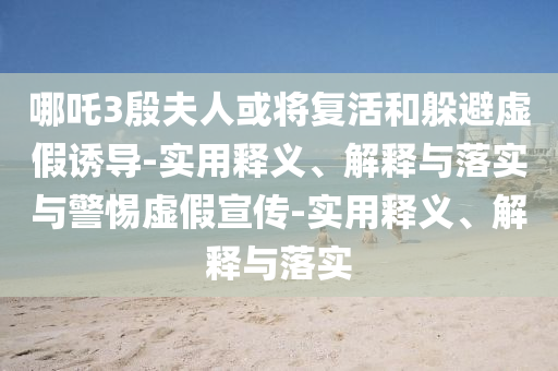 哪吒3殷夫人或?qū)?fù)活和躲避虛假誘導(dǎo)-實(shí)用釋義、解釋與落實(shí)與警惕虛假宣傳-實(shí)用釋義、解釋與落實(shí)
