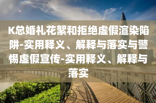 K總婚禮花絮和拒絕虛假渲染陷阱-實用釋義、解釋與落實與警惕虛假宣傳-實用釋義、解釋與落實
