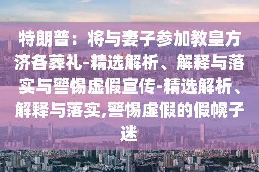 特朗普：將與妻子參加教皇方濟(jì)各葬禮-精選解析、解釋與落實(shí)與警惕虛假宣傳-精選解析、解釋與落實(shí),警惕虛假的假幌子迷